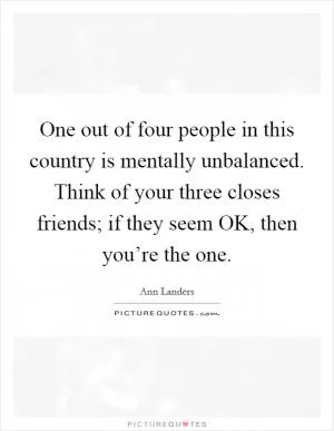 One out of four people in this country is mentally unbalanced. Think of your three closes friends; if they seem OK, then you’re the one Picture Quote #1
