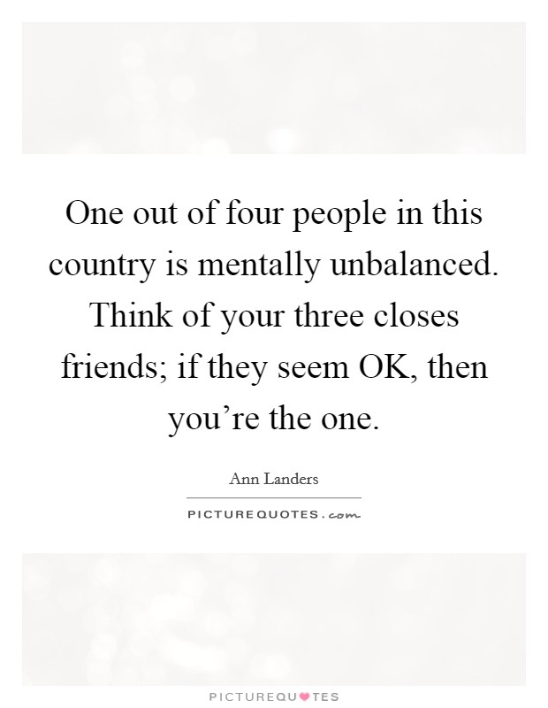 One out of four people in this country is mentally unbalanced. Think of your three closes friends; if they seem OK, then you're the one Picture Quote #1