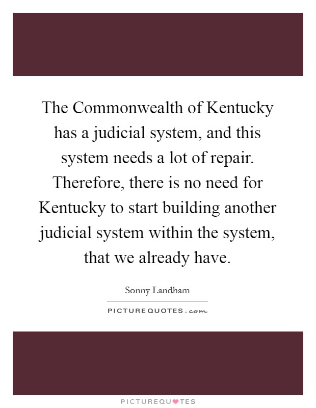 The Commonwealth of Kentucky has a judicial system, and this system needs a lot of repair. Therefore, there is no need for Kentucky to start building another judicial system within the system, that we already have Picture Quote #1