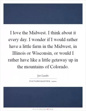 I love the Midwest. I think about it every day. I wonder if I would rather have a little farm in the Midwest, in Illinois or Wisconsin, or would I rather have like a little getaway up in the mountains of Colorado Picture Quote #1