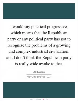 I would say practical progressive, which means that the Republican party or any political party has got to recognize the problems of a growing and complex industrial civilization. and I don’t think the Republican party is really wide awake to that Picture Quote #1