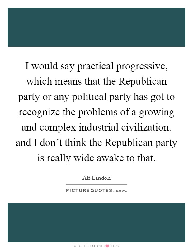 I would say practical progressive, which means that the Republican party or any political party has got to recognize the problems of a growing and complex industrial civilization. and I don't think the Republican party is really wide awake to that Picture Quote #1