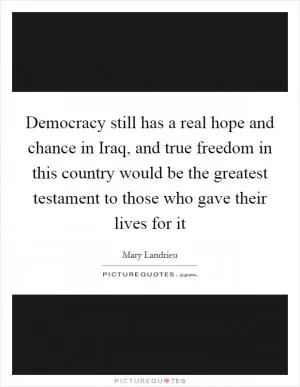 Democracy still has a real hope and chance in Iraq, and true freedom in this country would be the greatest testament to those who gave their lives for it Picture Quote #1