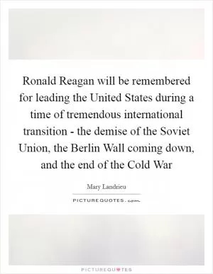 Ronald Reagan will be remembered for leading the United States during a time of tremendous international transition - the demise of the Soviet Union, the Berlin Wall coming down, and the end of the Cold War Picture Quote #1