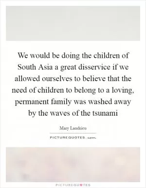 We would be doing the children of South Asia a great disservice if we allowed ourselves to believe that the need of children to belong to a loving, permanent family was washed away by the waves of the tsunami Picture Quote #1