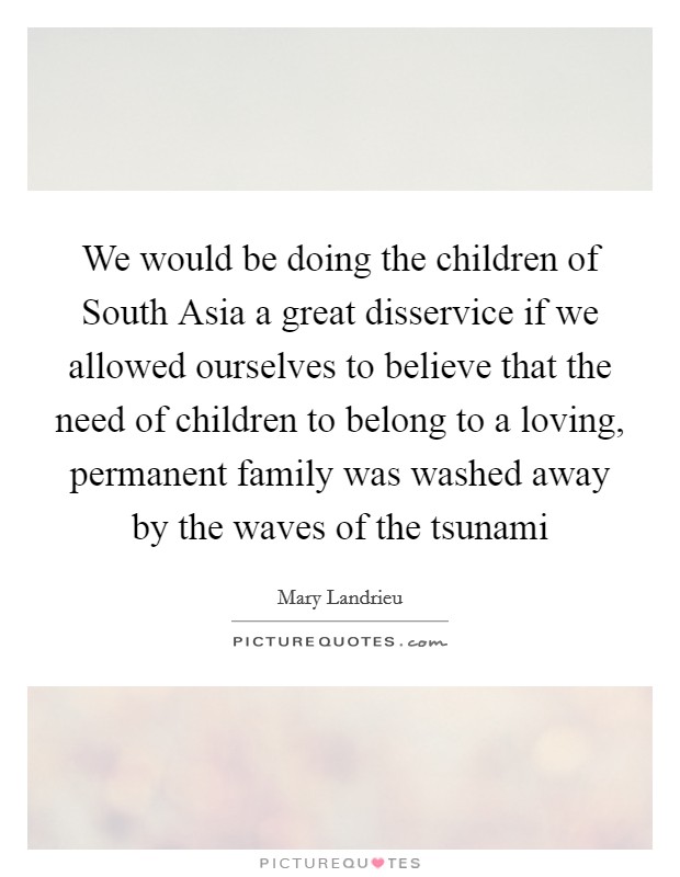 We would be doing the children of South Asia a great disservice if we allowed ourselves to believe that the need of children to belong to a loving, permanent family was washed away by the waves of the tsunami Picture Quote #1
