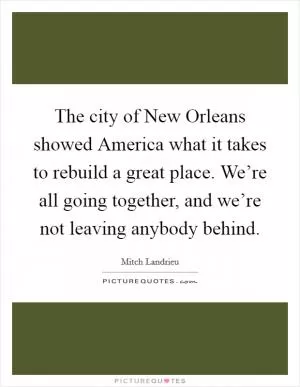 The city of New Orleans showed America what it takes to rebuild a great place. We’re all going together, and we’re not leaving anybody behind Picture Quote #1