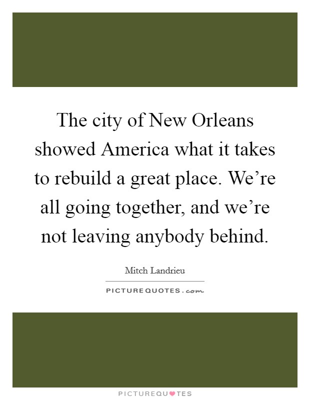 The city of New Orleans showed America what it takes to rebuild a great place. We're all going together, and we're not leaving anybody behind Picture Quote #1
