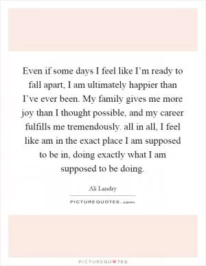 Even if some days I feel like I’m ready to fall apart, I am ultimately happier than I’ve ever been. My family gives me more joy than I thought possible, and my career fulfills me tremendously. all in all, I feel like am in the exact place I am supposed to be in, doing exactly what I am supposed to be doing Picture Quote #1