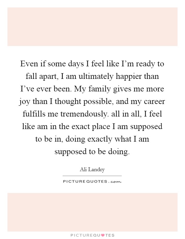 Even if some days I feel like I'm ready to fall apart, I am ultimately happier than I've ever been. My family gives me more joy than I thought possible, and my career fulfills me tremendously. all in all, I feel like am in the exact place I am supposed to be in, doing exactly what I am supposed to be doing Picture Quote #1