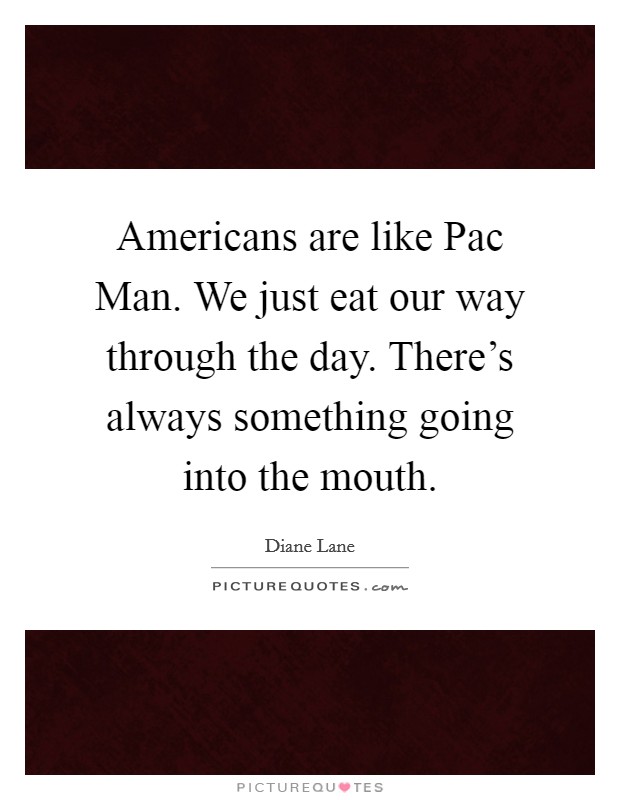 Americans are like Pac Man. We just eat our way through the day. There's always something going into the mouth Picture Quote #1