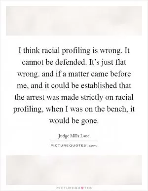 I think racial profiling is wrong. It cannot be defended. It’s just flat wrong. and if a matter came before me, and it could be established that the arrest was made strictly on racial profiling, when I was on the bench, it would be gone Picture Quote #1