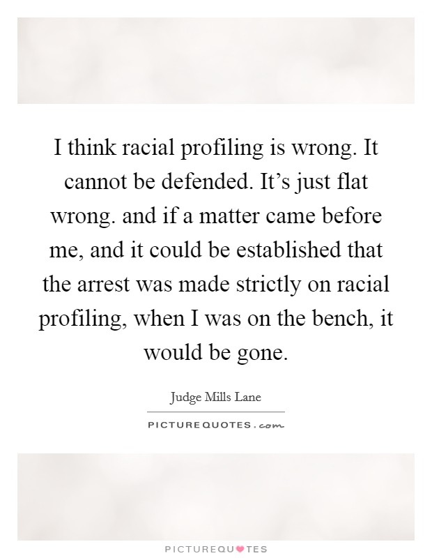 I think racial profiling is wrong. It cannot be defended. It's just flat wrong. and if a matter came before me, and it could be established that the arrest was made strictly on racial profiling, when I was on the bench, it would be gone Picture Quote #1