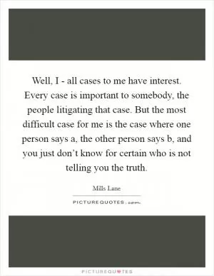 Well, I - all cases to me have interest. Every case is important to somebody, the people litigating that case. But the most difficult case for me is the case where one person says a, the other person says b, and you just don’t know for certain who is not telling you the truth Picture Quote #1
