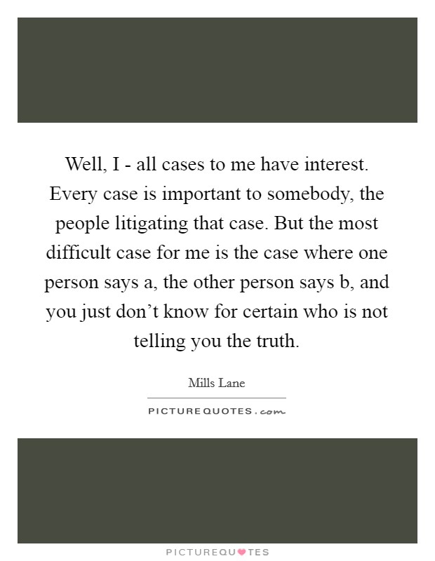Well, I - all cases to me have interest. Every case is important to somebody, the people litigating that case. But the most difficult case for me is the case where one person says a, the other person says b, and you just don't know for certain who is not telling you the truth Picture Quote #1