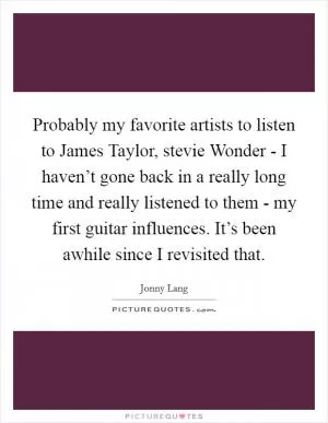 Probably my favorite artists to listen to James Taylor, stevie Wonder - I haven’t gone back in a really long time and really listened to them - my first guitar influences. It’s been awhile since I revisited that Picture Quote #1