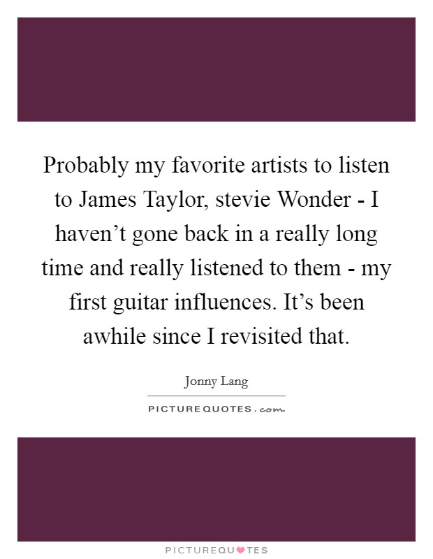 Probably my favorite artists to listen to James Taylor, stevie Wonder - I haven't gone back in a really long time and really listened to them - my first guitar influences. It's been awhile since I revisited that Picture Quote #1