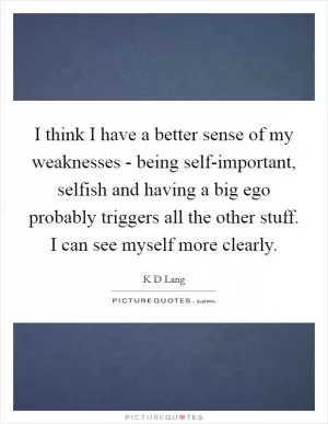 I think I have a better sense of my weaknesses - being self-important, selfish and having a big ego probably triggers all the other stuff. I can see myself more clearly Picture Quote #1