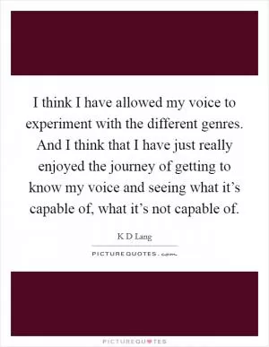 I think I have allowed my voice to experiment with the different genres. And I think that I have just really enjoyed the journey of getting to know my voice and seeing what it’s capable of, what it’s not capable of Picture Quote #1