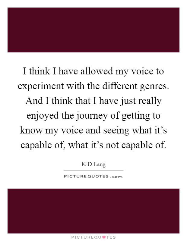 I think I have allowed my voice to experiment with the different genres. And I think that I have just really enjoyed the journey of getting to know my voice and seeing what it's capable of, what it's not capable of Picture Quote #1