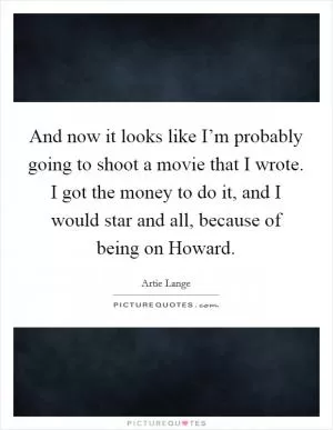And now it looks like I’m probably going to shoot a movie that I wrote. I got the money to do it, and I would star and all, because of being on Howard Picture Quote #1
