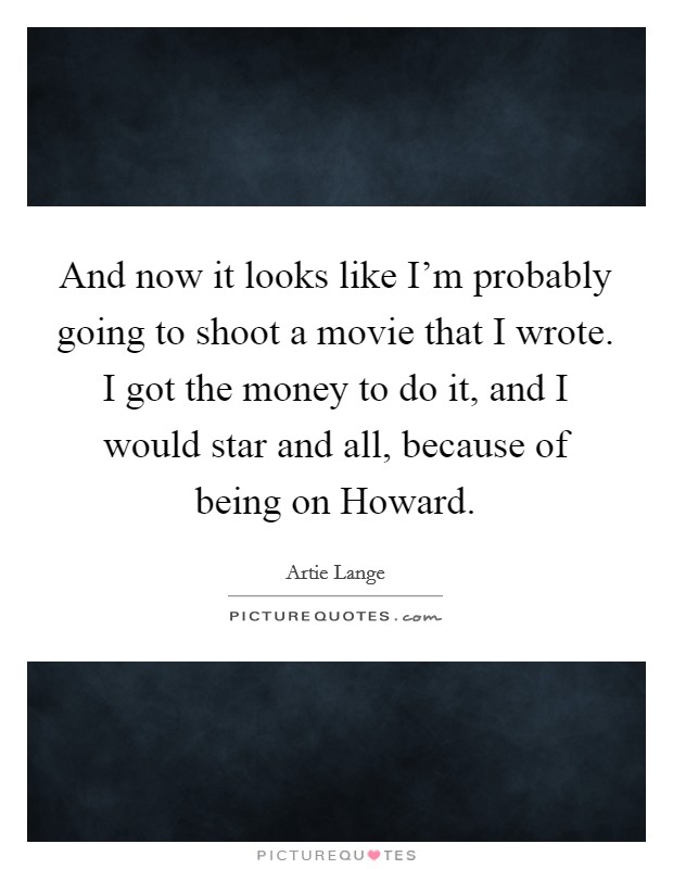And now it looks like I'm probably going to shoot a movie that I wrote. I got the money to do it, and I would star and all, because of being on Howard Picture Quote #1
