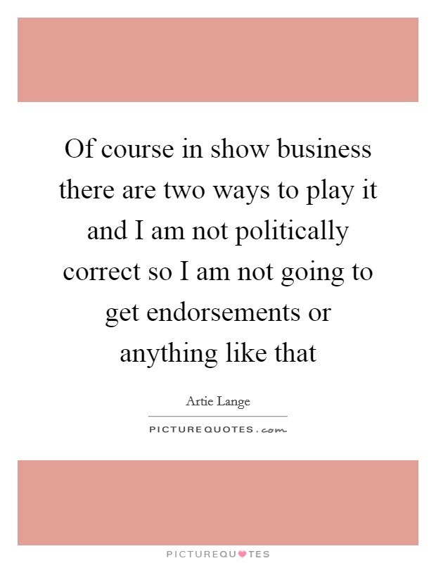 Of course in show business there are two ways to play it and I am not politically correct so I am not going to get endorsements or anything like that Picture Quote #1