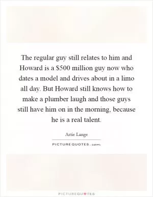 The regular guy still relates to him and Howard is a $500 million guy now who dates a model and drives about in a limo all day. But Howard still knows how to make a plumber laugh and those guys still have him on in the morning, because he is a real talent Picture Quote #1