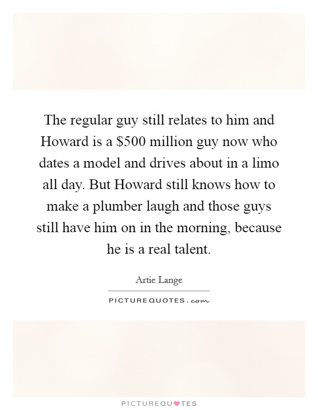 The regular guy still relates to him and Howard is a $500 million guy now who dates a model and drives about in a limo all day. But Howard still knows how to make a plumber laugh and those guys still have him on in the morning, because he is a real talent Picture Quote #1