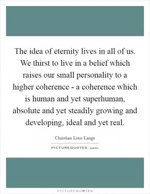 The idea of eternity lives in all of us. We thirst to live in a belief which raises our small personality to a higher coherence - a coherence which is human and yet superhuman, absolute and yet steadily growing and developing, ideal and yet real Picture Quote #1