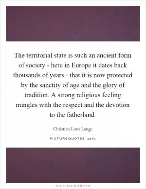 The territorial state is such an ancient form of society - here in Europe it dates back thousands of years - that it is now protected by the sanctity of age and the glory of tradition. A strong religious feeling mingles with the respect and the devotion to the fatherland Picture Quote #1