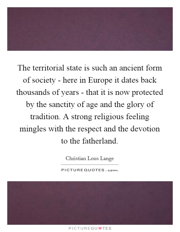 The territorial state is such an ancient form of society - here in Europe it dates back thousands of years - that it is now protected by the sanctity of age and the glory of tradition. A strong religious feeling mingles with the respect and the devotion to the fatherland Picture Quote #1