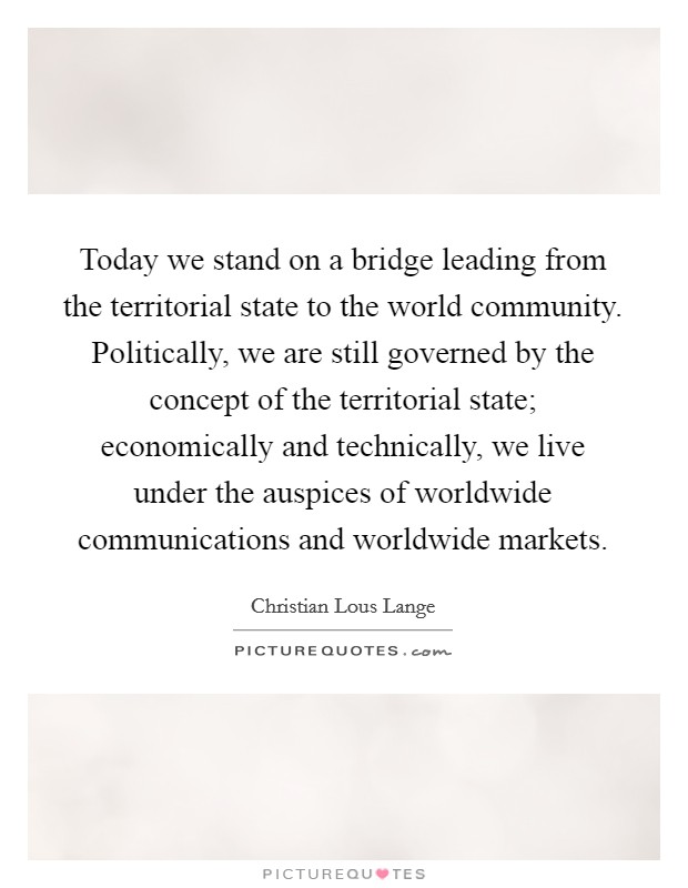 Today we stand on a bridge leading from the territorial state to the world community. Politically, we are still governed by the concept of the territorial state; economically and technically, we live under the auspices of worldwide communications and worldwide markets Picture Quote #1
