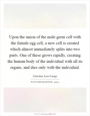 Upon the union of the male germ cell with the female egg cell, a new cell is created which almost immediately splits into two parts. One of these grows rapidly, creating the human body of the individual with all its organs, and dies only with the individual Picture Quote #1