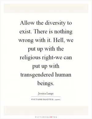 Allow the diversity to exist. There is nothing wrong with it. Hell, we put up with the religious right-we can put up with transgendered human beings Picture Quote #1