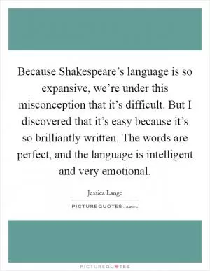 Because Shakespeare’s language is so expansive, we’re under this misconception that it’s difficult. But I discovered that it’s easy because it’s so brilliantly written. The words are perfect, and the language is intelligent and very emotional Picture Quote #1