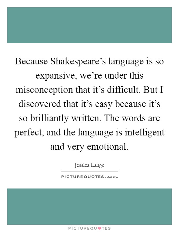 Because Shakespeare's language is so expansive, we're under this misconception that it's difficult. But I discovered that it's easy because it's so brilliantly written. The words are perfect, and the language is intelligent and very emotional Picture Quote #1