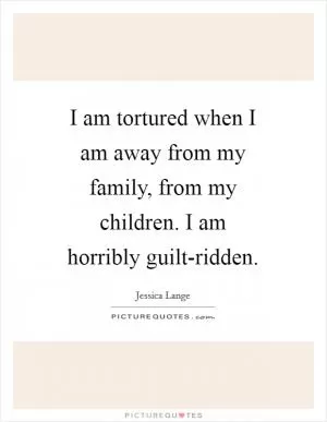 I am tortured when I am away from my family, from my children. I am horribly guilt-ridden Picture Quote #1