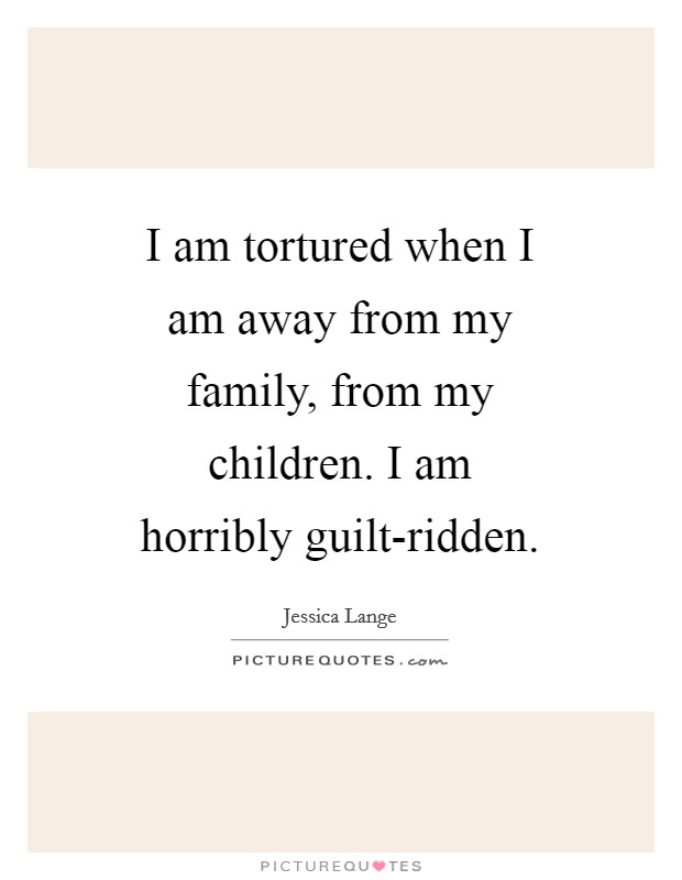 I am tortured when I am away from my family, from my children. I am horribly guilt-ridden Picture Quote #1