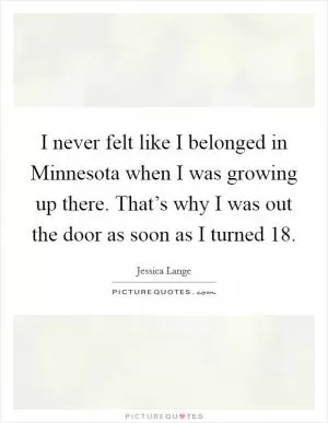 I never felt like I belonged in Minnesota when I was growing up there. That’s why I was out the door as soon as I turned 18 Picture Quote #1