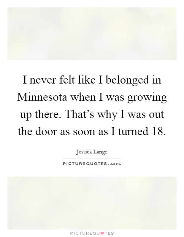I never felt like I belonged in Minnesota when I was growing up there. That's why I was out the door as soon as I turned 18 Picture Quote #1