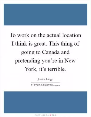 To work on the actual location I think is great. This thing of going to Canada and pretending you’re in New York, it’s terrible Picture Quote #1