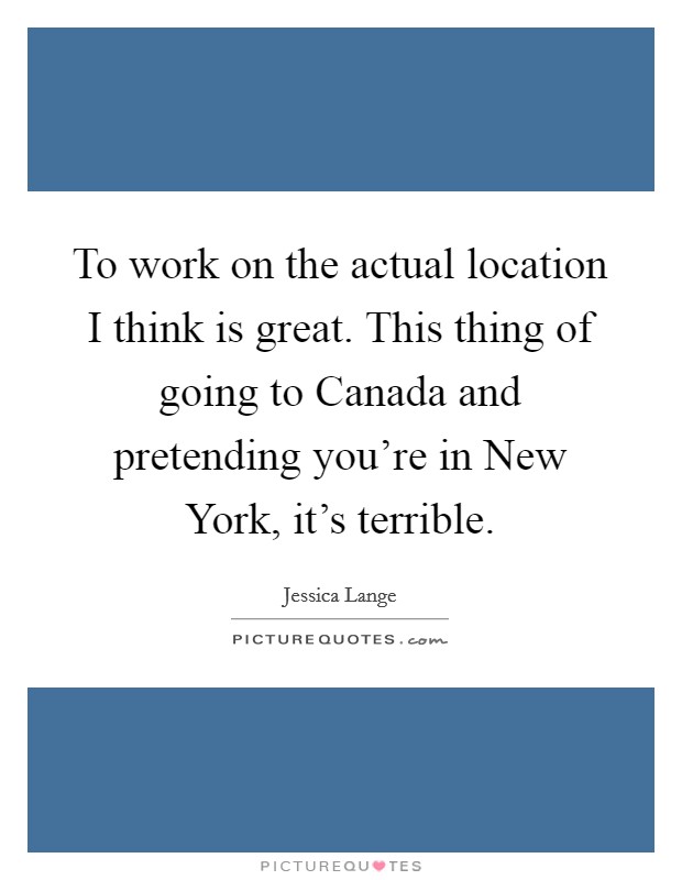 To work on the actual location I think is great. This thing of going to Canada and pretending you're in New York, it's terrible Picture Quote #1