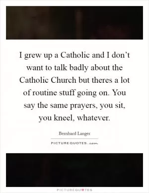 I grew up a Catholic and I don’t want to talk badly about the Catholic Church but theres a lot of routine stuff going on. You say the same prayers, you sit, you kneel, whatever Picture Quote #1