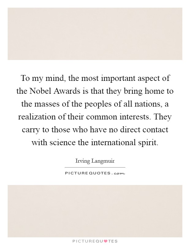 To my mind, the most important aspect of the Nobel Awards is that they bring home to the masses of the peoples of all nations, a realization of their common interests. They carry to those who have no direct contact with science the international spirit Picture Quote #1