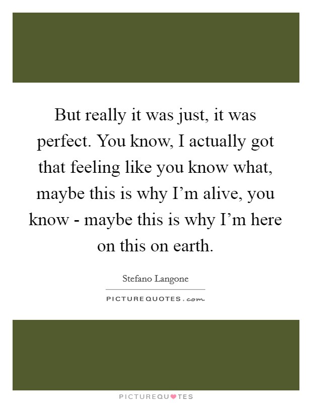 But really it was just, it was perfect. You know, I actually got that feeling like you know what, maybe this is why I'm alive, you know - maybe this is why I'm here on this on earth Picture Quote #1