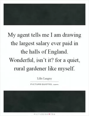 My agent tells me I am drawing the largest salary ever paid in the halls of England. Wonderful, isn’t it? for a quiet, rural gardener like myself Picture Quote #1