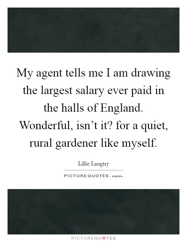 My agent tells me I am drawing the largest salary ever paid in the halls of England. Wonderful, isn't it? for a quiet, rural gardener like myself Picture Quote #1