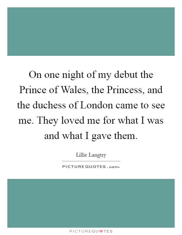 On one night of my debut the Prince of Wales, the Princess, and the duchess of London came to see me. They loved me for what I was and what I gave them Picture Quote #1
