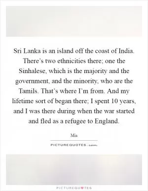 Sri Lanka is an island off the coast of India. There’s two ethnicities there; one the Sinhalese, which is the majority and the government, and the minority, who are the Tamils. That’s where I’m from. And my lifetime sort of began there; I spent 10 years, and I was there during when the war started and fled as a refugee to England Picture Quote #1
